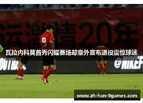 瓦拉内科莫首秀闪耀赛场却意外宣布退役震惊球迷